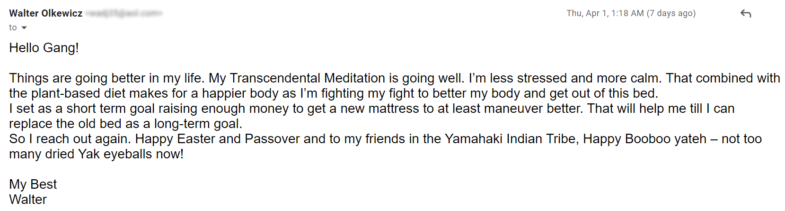 Things are going better in my life. My Transcendental Meditation is going well. I’m less stressed and more calm. That combined with the plant-based diet makes for a happier body as I’m fighting my fight to better my body and get out of this bed. I set as a short term goal raising enough money to get a new mattress to at least maneuver better. That will help me till I can replace the old bed as a long-term goal. So I reach out again. Happy Easter and Passover and to my friends in the Yamahaki Indian Tribe, Happy Booboo yateh – not too many dried Yak eyeballs now!